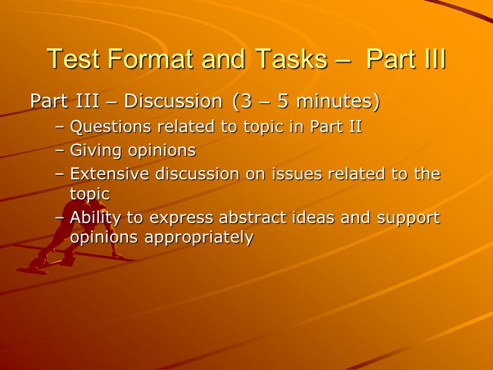 Test Format and Tasks – Part III Part III – Discussion (3 – 5 minutes) –Questions related to topic in Part II –Giving opinions –Extensive discussion on issues related to the topic –Ability to express abstract ideas and support opinions appropriately