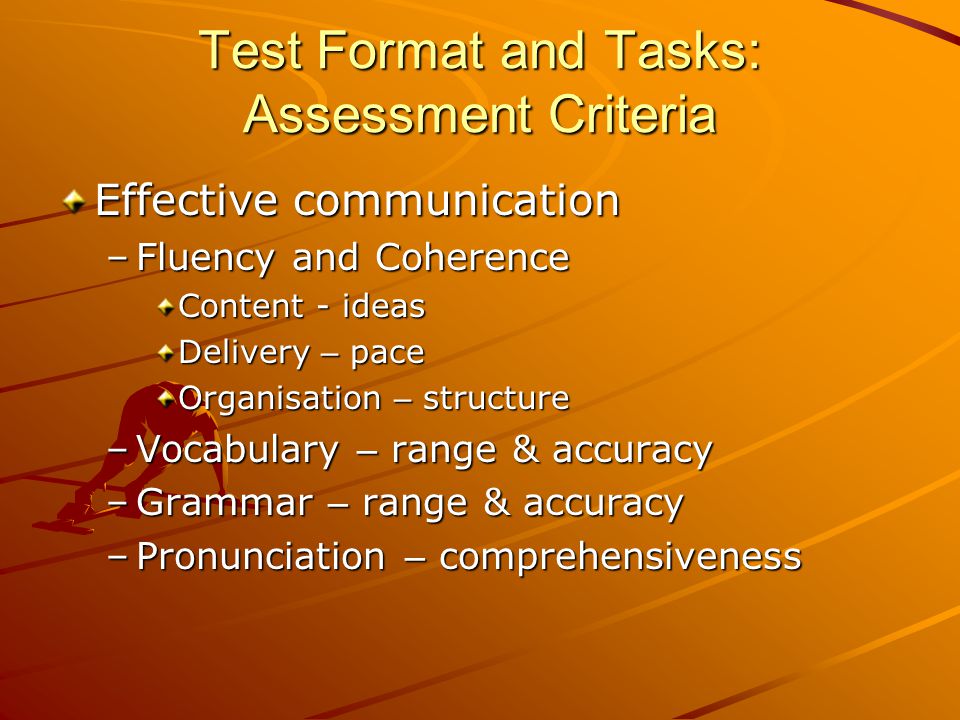 Test Format and Tasks: Assessment Criteria Effective communication –Fluency and Coherence Content - ideas Delivery – pace Organisation – structure –Vocabulary – range & accuracy –Grammar – range & accuracy –Pronunciation – comprehensiveness