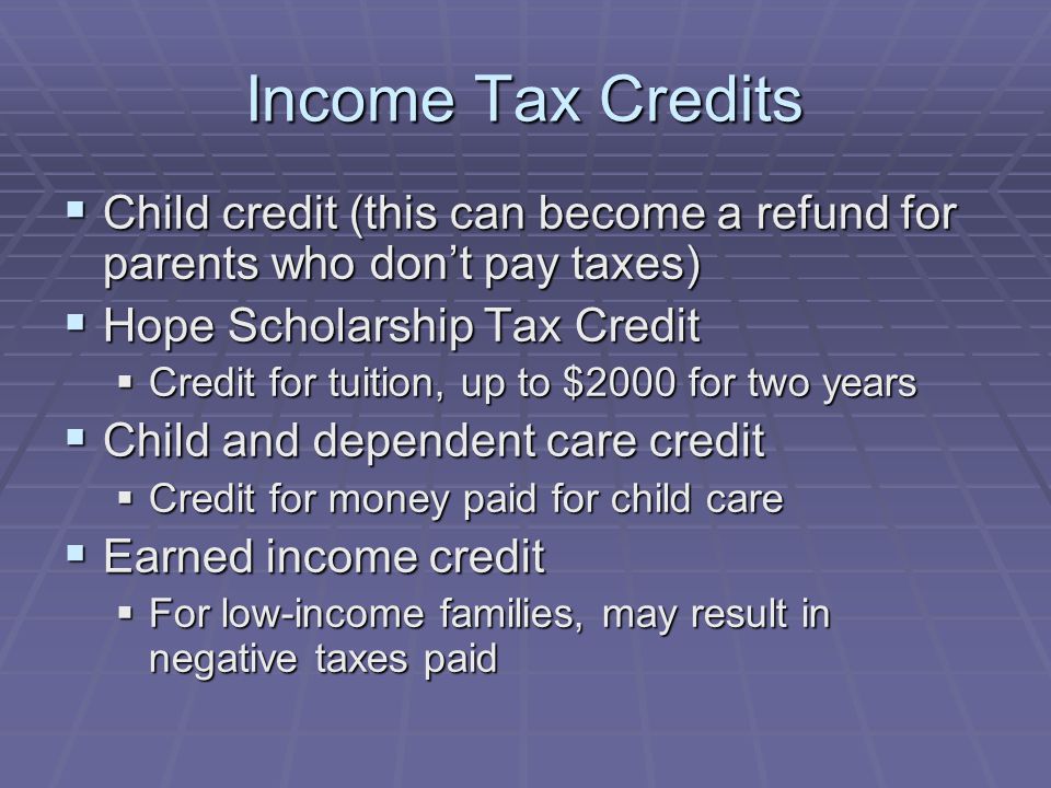 Income Tax Credits  Child credit (this can become a refund for parents who don’t pay taxes)  Hope Scholarship Tax Credit  Credit for tuition, up to $2000 for two years  Child and dependent care credit  Credit for money paid for child care  Earned income credit  For low-income families, may result in negative taxes paid
