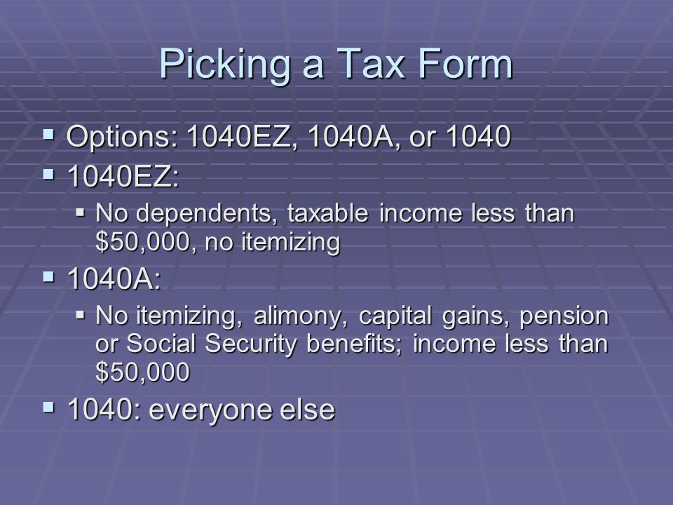 Picking a Tax Form  Options: 1040EZ, 1040A, or 1040  1040EZ:  No dependents, taxable income less than $50,000, no itemizing  1040A:  No itemizing, alimony, capital gains, pension or Social Security benefits; income less than $50,000  1040: everyone else