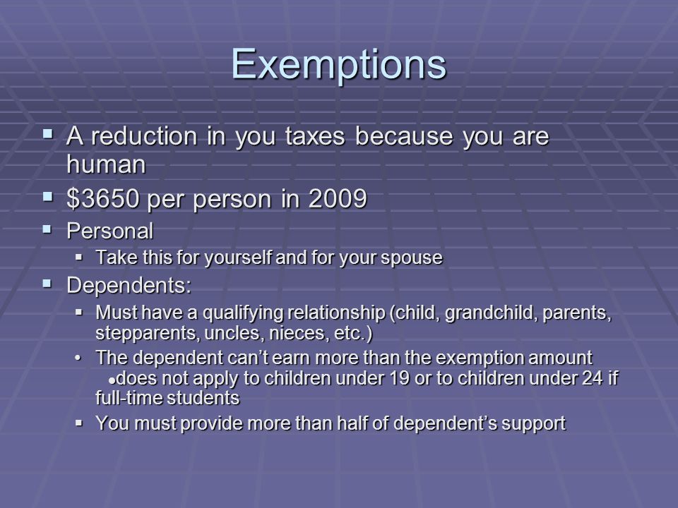 Exemptions  A reduction in you taxes because you are human  $3650 per person in 2009  Personal  Take this for yourself and for your spouse  Dependents:  Must have a qualifying relationship (child, grandchild, parents, stepparents, uncles, nieces, etc.) The dependent can’t earn more than the exemption amount does not apply to children under 19 or to children under 24 if full-time studentsThe dependent can’t earn more than the exemption amount does not apply to children under 19 or to children under 24 if full-time students  You must provide more than half of dependent’s support