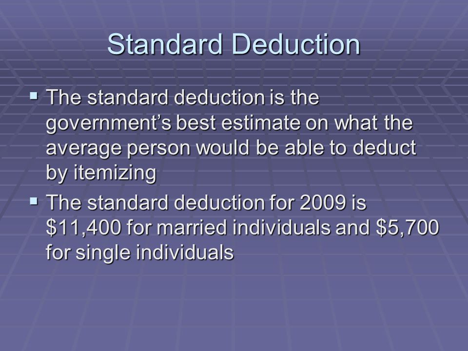 Standard Deduction  The standard deduction is the government’s best estimate on what the average person would be able to deduct by itemizing  The standard deduction for 2009 is $11,400 for married individuals and $5,700 for single individuals