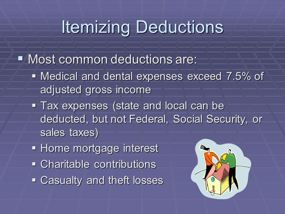 Itemizing Deductions  Most common deductions are:  Medical and dental expenses exceed 7.5% of adjusted gross income  Tax expenses (state and local can be deducted, but not Federal, Social Security, or sales taxes)  Home mortgage interest  Charitable contributions  Casualty and theft losses