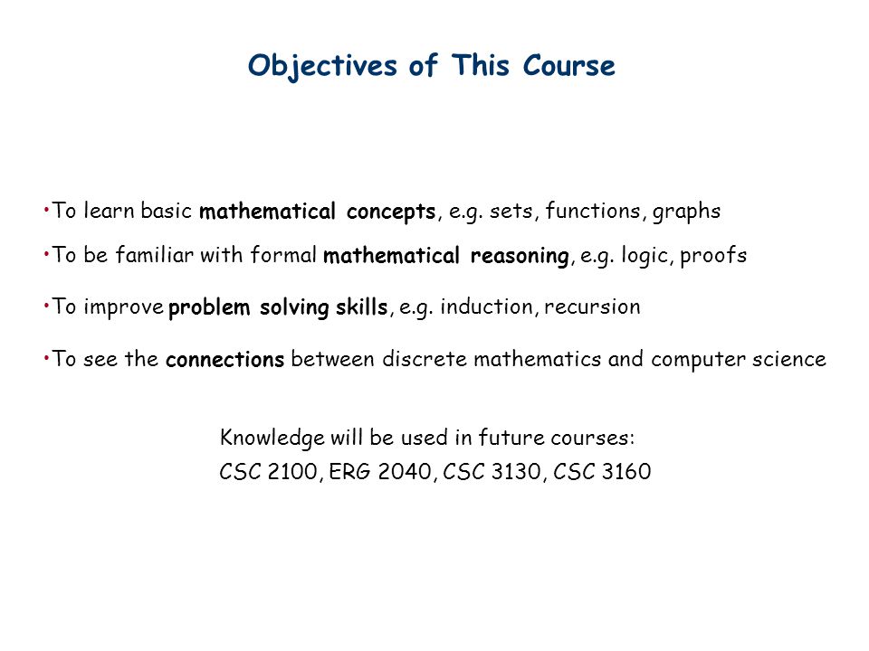 Objectives of This Course Knowledge will be used in future courses: CSC 2100, ERG 2040, CSC 3130, CSC 3160 To learn basic mathematical concepts, e.g.