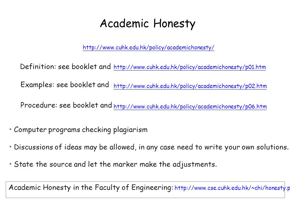 Academic Honesty     Examples: see booklet and Definition: see booklet and     Procedure: see booklet and Computer programs checking plagiarism Discussions of ideas may be allowed, in any case need to write your own solutions.