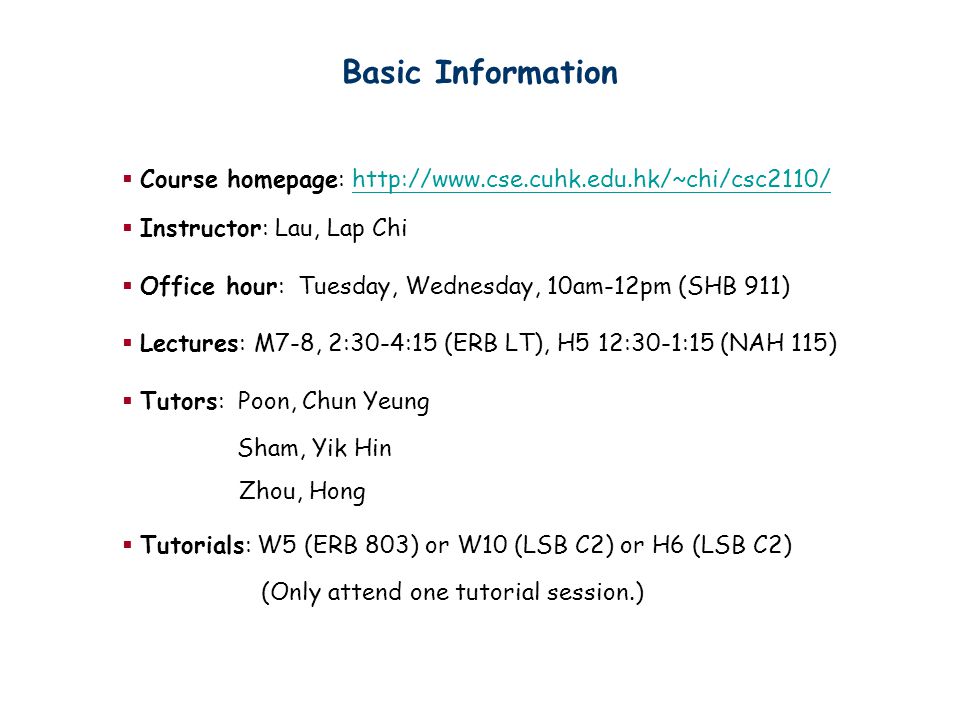 Basic Information  Course homepage:    Instructor: Lau, Lap Chi  Office hour: Tuesday, Wednesday, 10am-12pm (SHB 911)  Lectures: M7-8, 2:30-4:15 (ERB LT), H5 12:30-1:15 (NAH 115)  Tutors: Poon, Chun Yeung Sham, Yik Hin Zhou, Hong  Tutorials: W5 (ERB 803) or W10 (LSB C2) or H6 (LSB C2) (Only attend one tutorial session.)