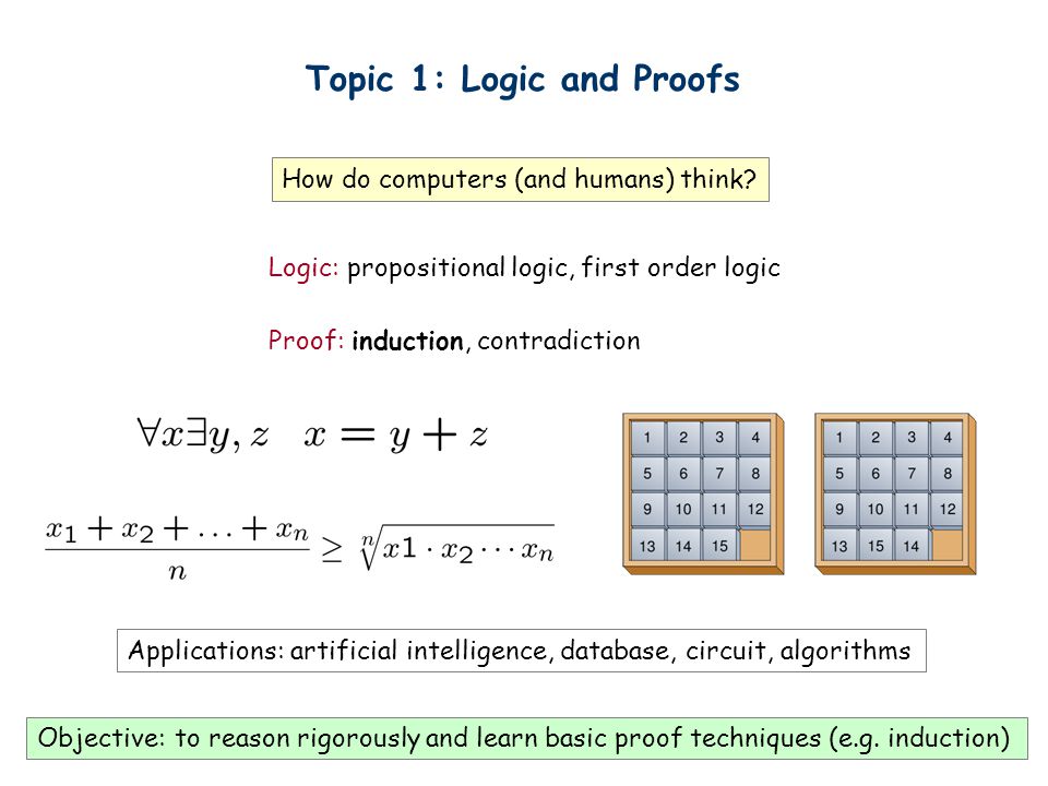Topic 1: Logic and Proofs Logic: propositional logic, first order logic Proof: induction, contradiction How do computers (and humans) think.