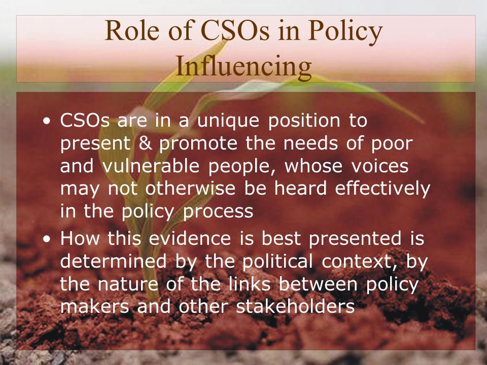 Role of CSOs in Policy Influencing CSOs are in a unique position to present & promote the needs of poor and vulnerable people, whose voices may not otherwise be heard effectively in the policy process How this evidence is best presented is determined by the political context, by the nature of the links between policy makers and other stakeholders