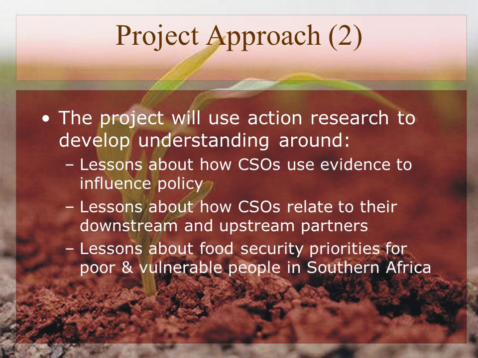 Project Approach (2) The project will use action research to develop understanding around: –Lessons about how CSOs use evidence to influence policy –Lessons about how CSOs relate to their downstream and upstream partners –Lessons about food security priorities for poor & vulnerable people in Southern Africa