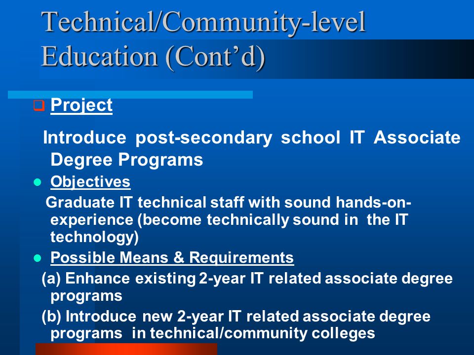 Technical/Community-level Education (Cont’d)  Project Introduce post-secondary school IT Associate Degree Programs Objectives Graduate IT technical staff with sound hands-on- experience (become technically sound in the IT technology) Possible Means & Requirements (a) Enhance existing 2-year IT related associate degree programs (b) Introduce new 2-year IT related associate degree programs in technical/community colleges
