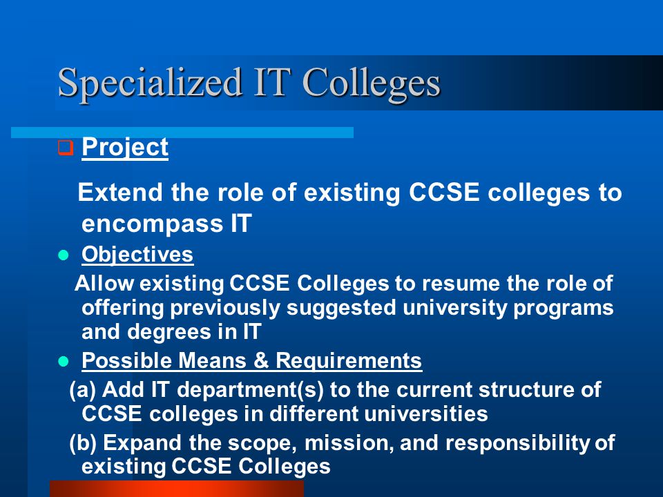 Specialized IT Colleges  Project Extend the role of existing CCSE colleges to encompass IT Objectives Allow existing CCSE Colleges to resume the role of offering previously suggested university programs and degrees in IT Possible Means & Requirements (a) Add IT department(s) to the current structure of CCSE colleges in different universities (b) Expand the scope, mission, and responsibility of existing CCSE Colleges