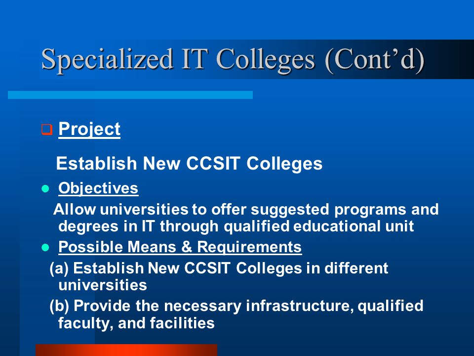 Specialized IT Colleges (Cont’d)  Project Establish New CCSIT Colleges Objectives Allow universities to offer suggested programs and degrees in IT through qualified educational unit Possible Means & Requirements (a) Establish New CCSIT Colleges in different universities (b) Provide the necessary infrastructure, qualified faculty, and facilities