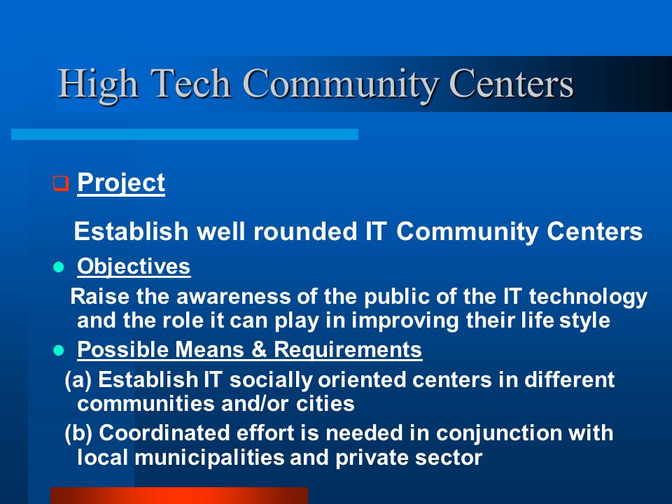 High Tech Community Centers  Project Establish well rounded IT Community Centers Objectives Raise the awareness of the public of the IT technology and the role it can play in improving their life style Possible Means & Requirements (a) Establish IT socially oriented centers in different communities and/or cities (b) Coordinated effort is needed in conjunction with local municipalities and private sector