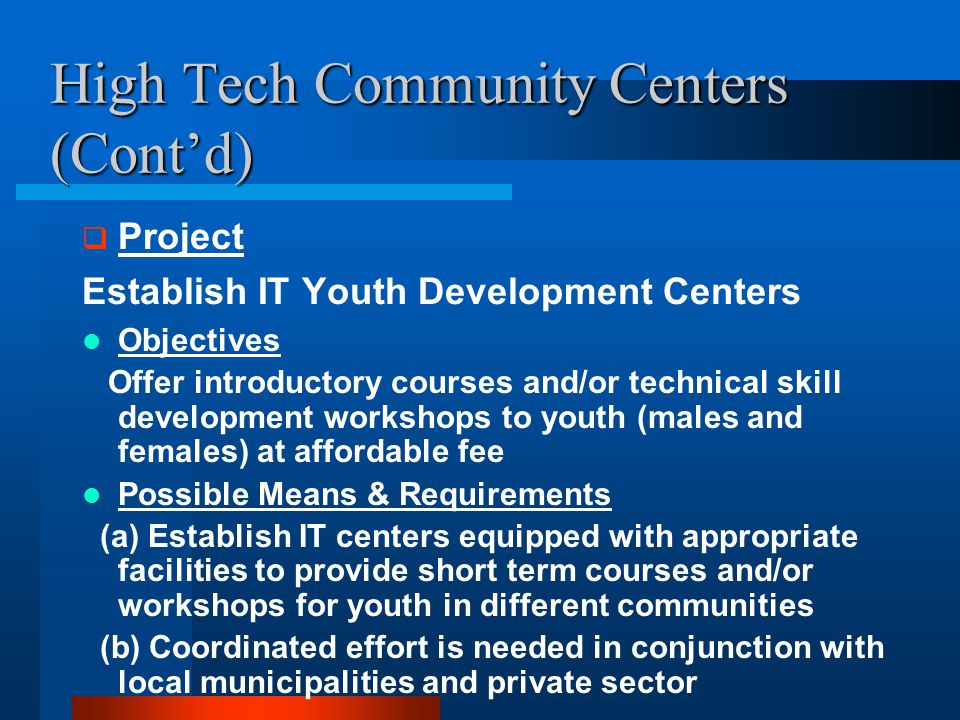 High Tech Community Centers (Cont’d)  Project Establish IT Youth Development Centers Objectives Offer introductory courses and/or technical skill development workshops to youth (males and females) at affordable fee Possible Means & Requirements (a) Establish IT centers equipped with appropriate facilities to provide short term courses and/or workshops for youth in different communities (b) Coordinated effort is needed in conjunction with local municipalities and private sector