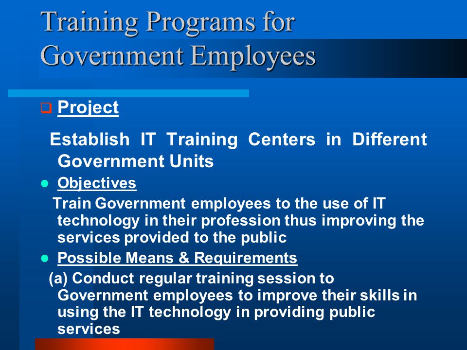 Training Programs for Government Employees  Project Establish IT Training Centers in Different Government Units Objectives Train Government employees to the use of IT technology in their profession thus improving the services provided to the public Possible Means & Requirements (a) Conduct regular training session to Government employees to improve their skills in using the IT technology in providing public services