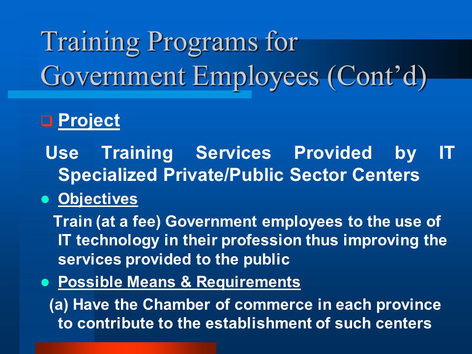 Training Programs for Government Employees (Cont’d)  Project Use Training Services Provided by IT Specialized Private/Public Sector Centers Objectives Train (at a fee) Government employees to the use of IT technology in their profession thus improving the services provided to the public Possible Means & Requirements (a) Have the Chamber of commerce in each province to contribute to the establishment of such centers