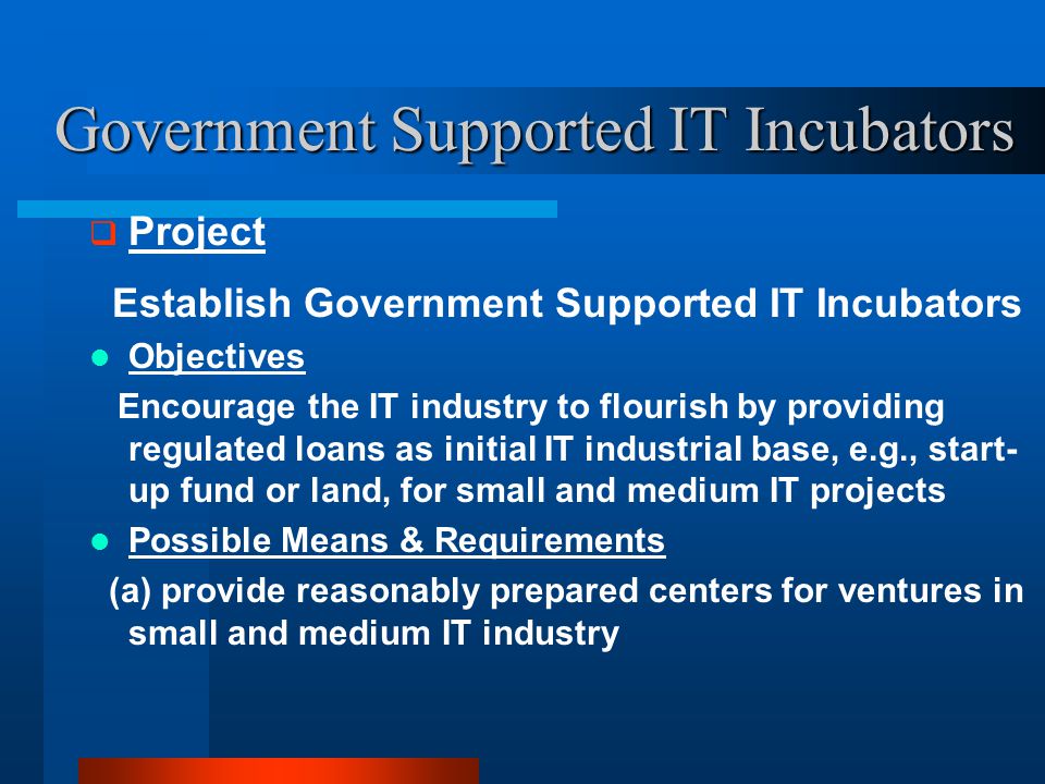 Government Supported IT Incubators  Project Establish Government Supported IT Incubators Objectives Encourage the IT industry to flourish by providing regulated loans as initial IT industrial base, e.g., start- up fund or land, for small and medium IT projects Possible Means & Requirements (a) provide reasonably prepared centers for ventures in small and medium IT industry