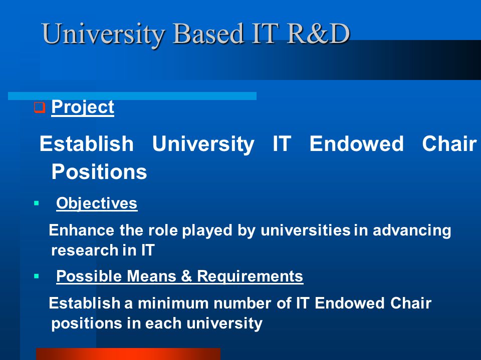 University Based IT R&D  Project Establish University IT Endowed Chair Positions  Objectives Enhance the role played by universities in advancing research in IT  Possible Means & Requirements Establish a minimum number of IT Endowed Chair positions in each university