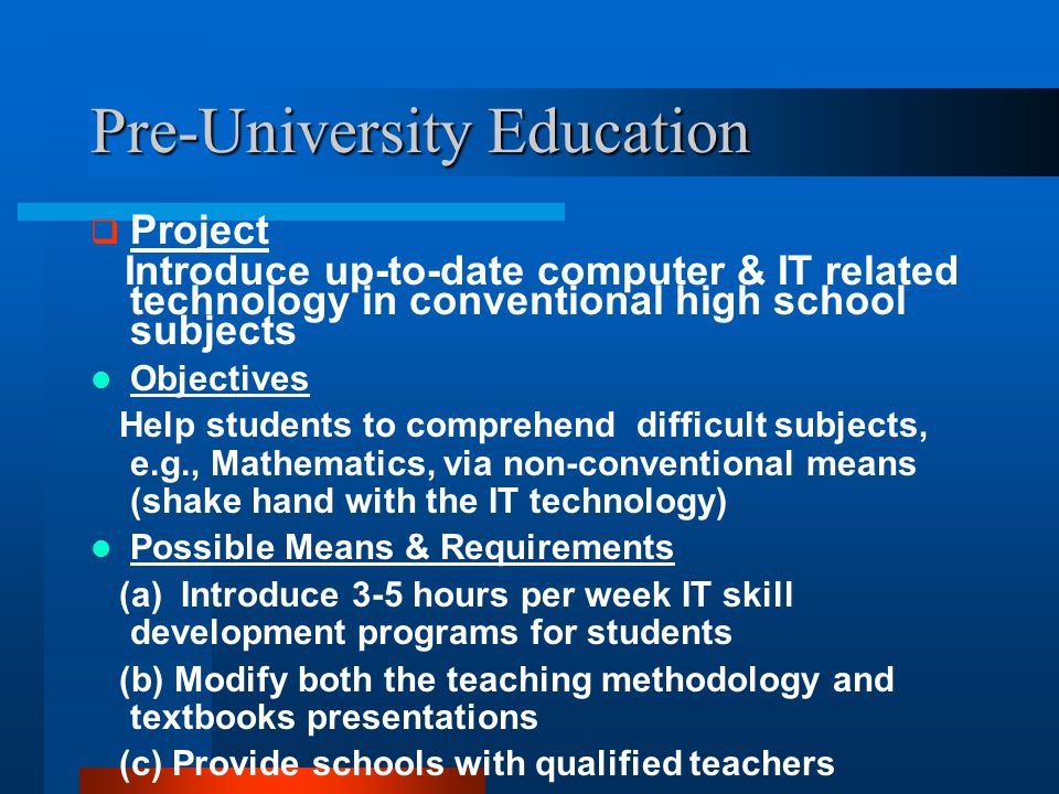 Pre-University Education  Project Introduce up-to-date computer & IT related technology in conventional high school subjects Objectives Help students to comprehend difficult subjects, e.g., Mathematics, via non-conventional means (shake hand with the IT technology) Possible Means & Requirements (a) Introduce 3-5 hours per week IT skill development programs for students (b) Modify both the teaching methodology and textbooks presentations (c) Provide schools with qualified teachers
