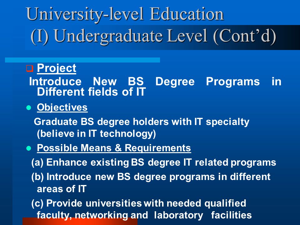 University-level Education (I) Undergraduate Level (Cont’d)  Project Introduce New BS Degree Programs in Different fields of IT Objectives Graduate BS degree holders with IT specialty (believe in IT technology) Possible Means & Requirements (a) Enhance existing BS degree IT related programs (b) Introduce new BS degree programs in different areas of IT (c) Provide universities with needed qualified faculty, networking and laboratory facilities