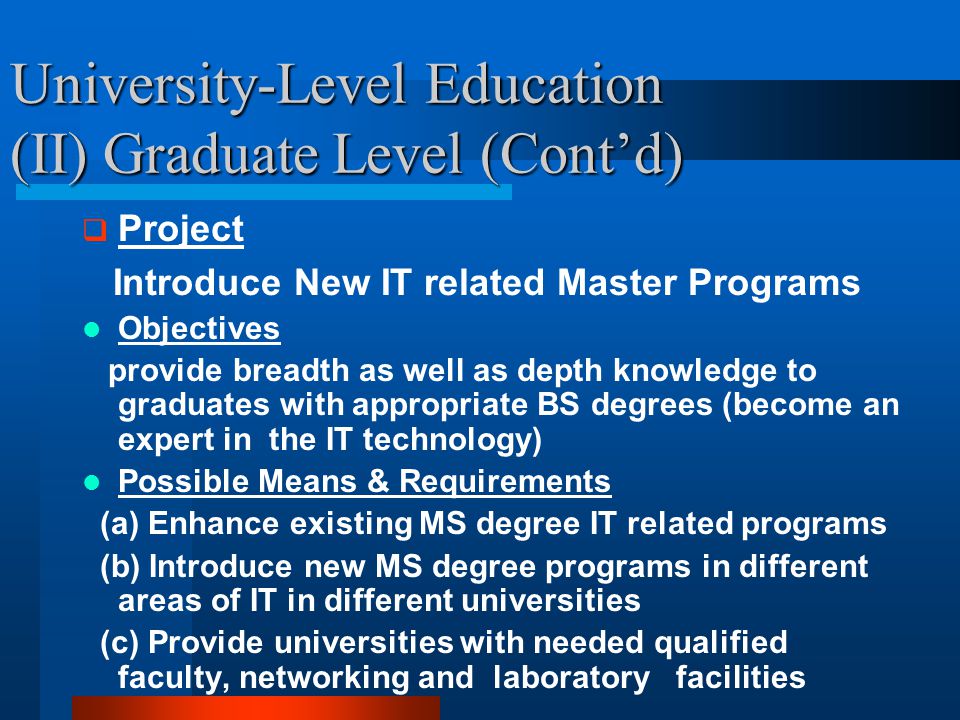 University-Level Education (II) Graduate Level (Cont’d)  Project Introduce New IT related Master Programs Objectives provide breadth as well as depth knowledge to graduates with appropriate BS degrees (become an expert in the IT technology) Possible Means & Requirements (a) Enhance existing MS degree IT related programs (b) Introduce new MS degree programs in different areas of IT in different universities (c) Provide universities with needed qualified faculty, networking and laboratory facilities