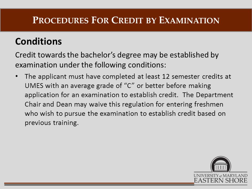 Conditions Credit towards the bachelor’s degree may be established by examination under the following conditions: The applicant must have completed at least 12 semester credits at UMES with an average grade of C or better before making application for an examination to establish credit.