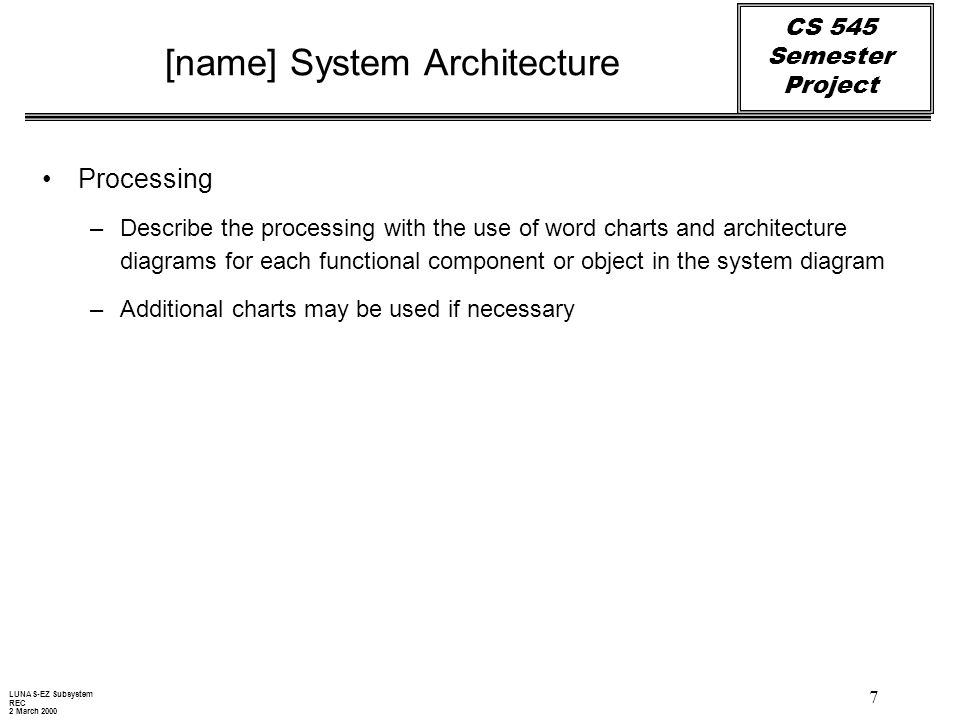 CS 545 Semester Project 7 [name] System Architecture Processing –Describe the processing with the use of word charts and architecture diagrams for each functional component or object in the system diagram –Additional charts may be used if necessary LUNAS-EZ Subsystem REC 2 March 2000