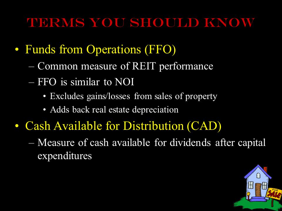 Terms you should know Funds from Operations (FFO) –Common measure of REIT performance –FFO is similar to NOI Excludes gains/losses from sales of property Adds back real estate depreciation Cash Available for Distribution (CAD) –Measure of cash available for dividends after capital expenditures