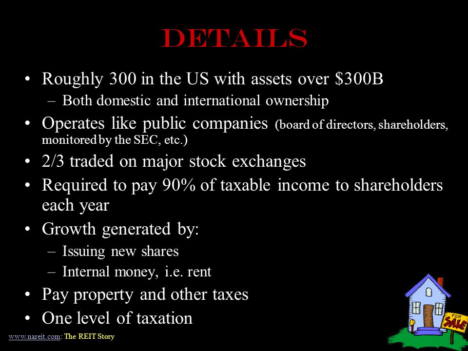 DETAILS Roughly 300 in the US with assets over $300B –Both domestic and international ownership Operates like public companies (board of directors, shareholders, monitored by the SEC, etc.) 2/3 traded on major stock exchanges Required to pay 90% of taxable income to shareholders each year Growth generated by: –Issuing new shares –Internal money, i.e.
