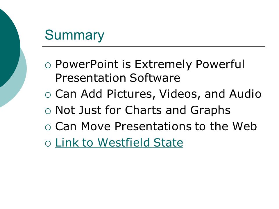 Summary  PowerPoint is Extremely Powerful Presentation Software  Can Add Pictures, Videos, and Audio  Not Just for Charts and Graphs  Can Move Presentations to the Web  Link to Westfield State Link to Westfield State