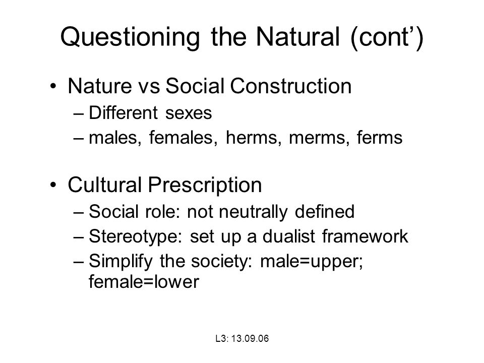 L3: Questioning the Natural (cont’) Nature vs Social Construction –Different sexes –males, females, herms, merms, ferms Cultural Prescription –Social role: not neutrally defined –Stereotype: set up a dualist framework –Simplify the society: male=upper; female=lower