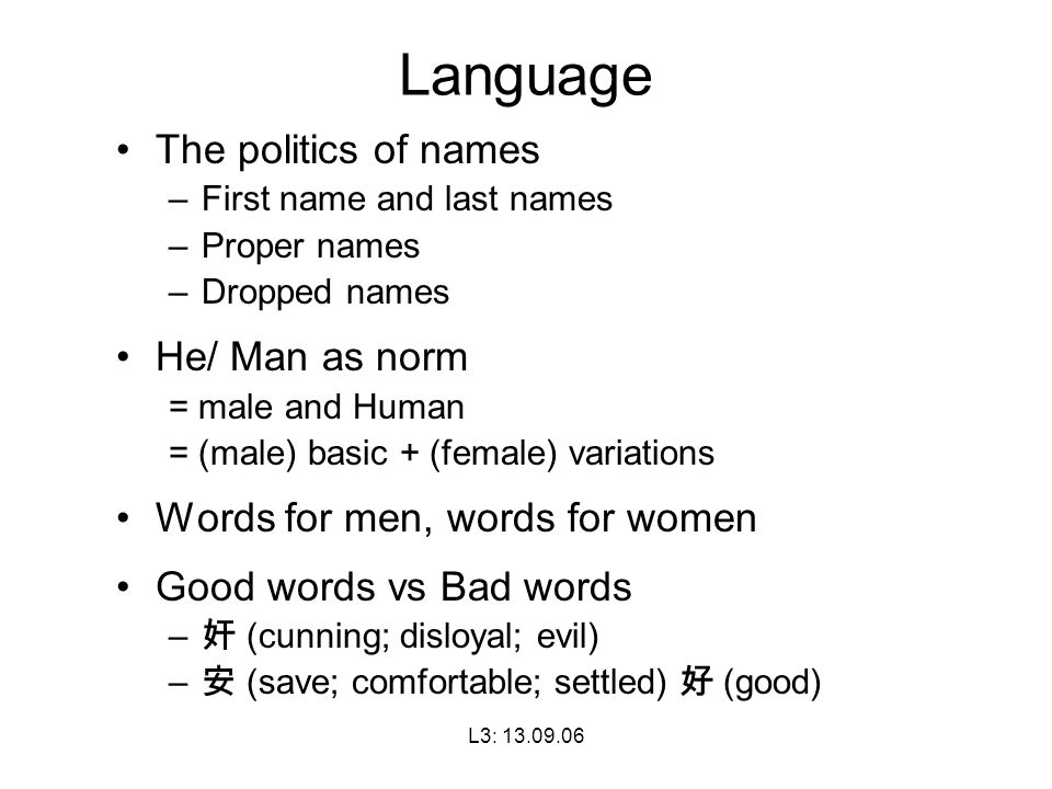 L3: Language The politics of names –First name and last names –Proper names –Dropped names He/ Man as norm = male and Human = (male) basic + (female) variations Words for men, words for women Good words vs Bad words – 奸 (cunning; disloyal; evil) – 安 (save; comfortable; settled) 好 (good)