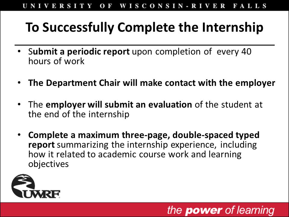 To Successfully Complete the Internship Submit a periodic report upon completion of every 40 hours of work The Department Chair will make contact with the employer The employer will submit an evaluation of the student at the end of the internship Complete a maximum three-page, double-spaced typed report summarizing the internship experience, including how it related to academic course work and learning objectives