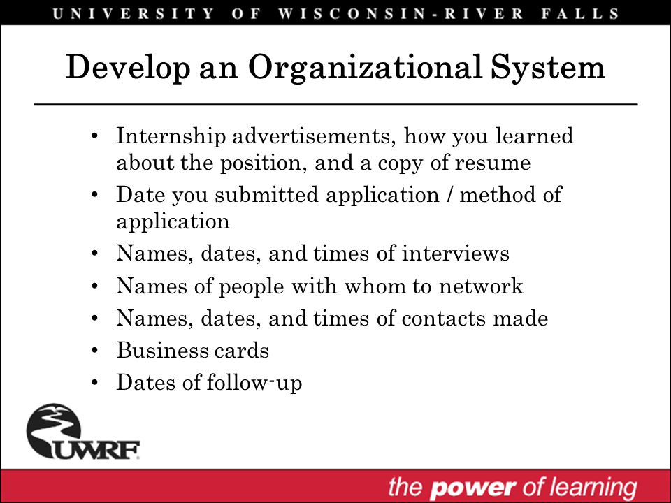 Internship advertisements, how you learned about the position, and a copy of resume Date you submitted application / method of application Names, dates, and times of interviews Names of people with whom to network Names, dates, and times of contacts made Business cards Dates of follow-up Develop an Organizational System