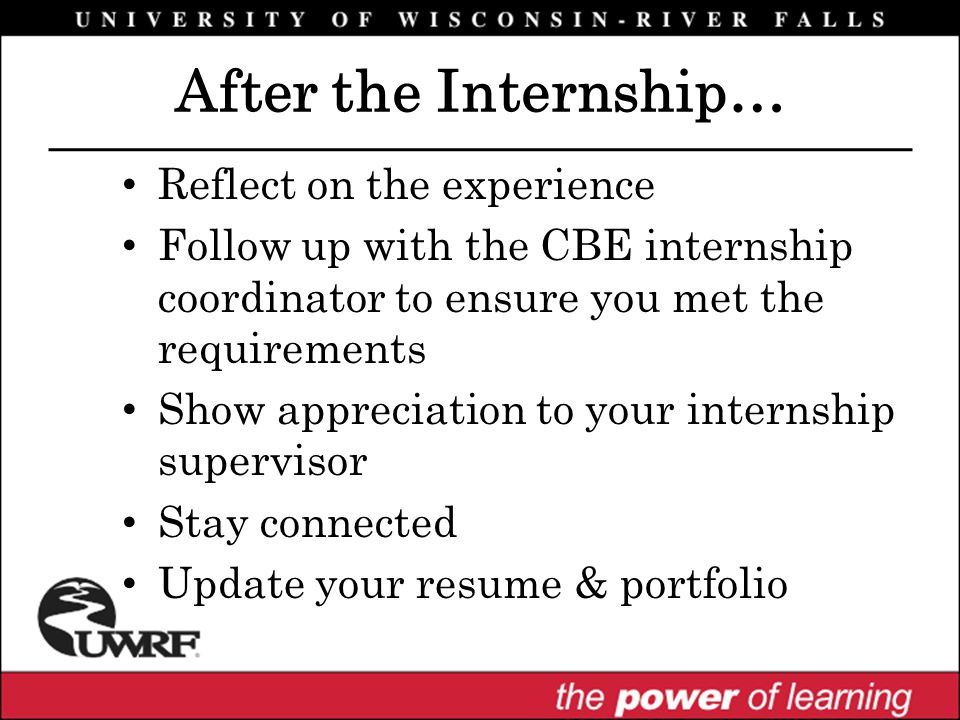 After the Internship… Reflect on the experience Follow up with the CBE internship coordinator to ensure you met the requirements Show appreciation to your internship supervisor Stay connected Update your resume & portfolio