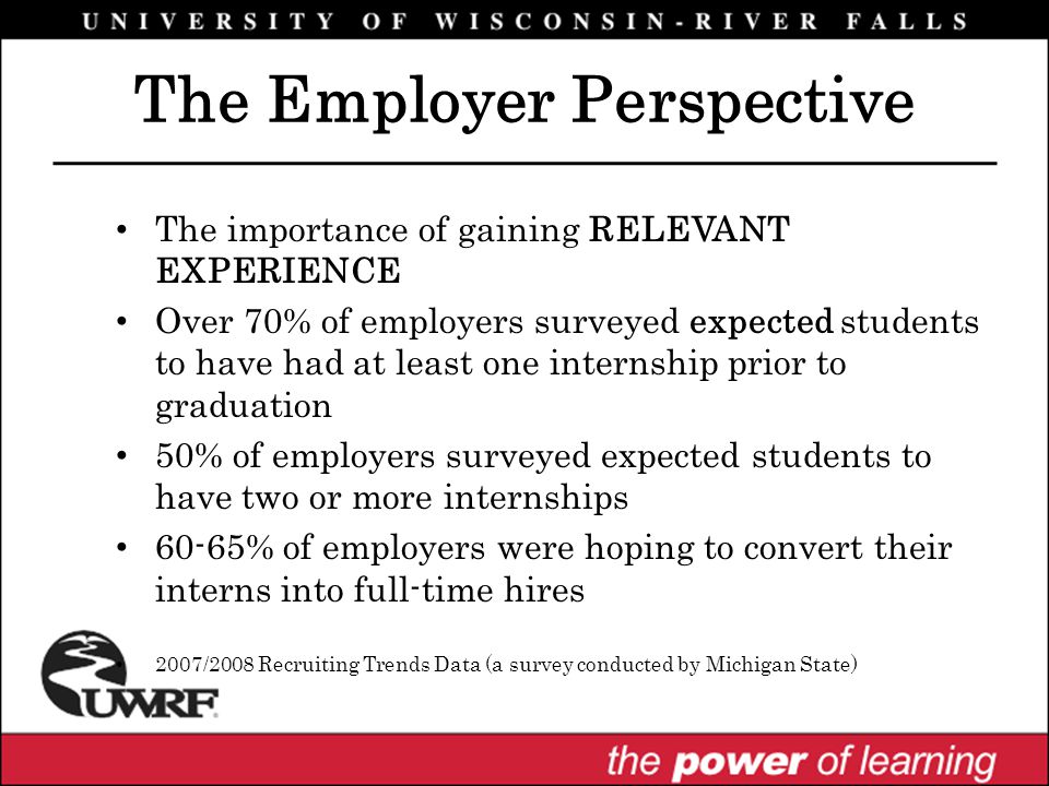 The Employer Perspective The importance of gaining RELEVANT EXPERIENCE Over 70% of employers surveyed expected students to have had at least one internship prior to graduation 50% of employers surveyed expected students to have two or more internships 60-65% of employers were hoping to convert their interns into full-time hires 2007/2008 Recruiting Trends Data (a survey conducted by Michigan State)