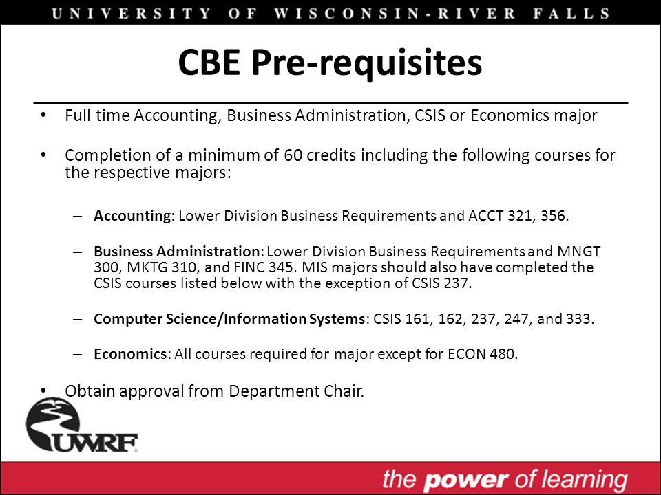 CBE Pre-requisites Full time Accounting, Business Administration, CSIS or Economics major Completion of a minimum of 60 credits including the following courses for the respective majors: – Accounting: Lower Division Business Requirements and ACCT 321, 356.