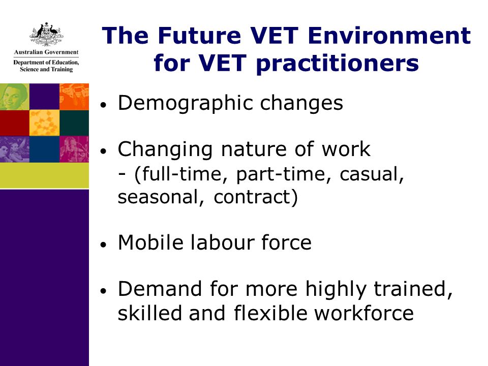 The Future VET Environment for VET practitioners Demographic changes Changing nature of work - (full-time, part-time, casual, seasonal, contract) Mobile labour force Demand for more highly trained, skilled and flexible workforce