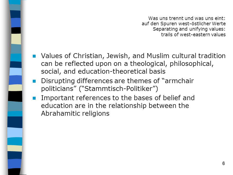 6 Values of Christian, Jewish, and Muslim cultural tradition can be reflected upon on a theological, philosophical, social, and education-theoretical basis Disrupting differences are themes of armchair politicians ( Stammtisch-Politiker ) Important references to the bases of belief and education are in the relationship between the Abrahamitic religions Was uns trennt und was uns eint: auf den Spuren west-östlicher Werte Separating and unifying values: trails of west-eastern values