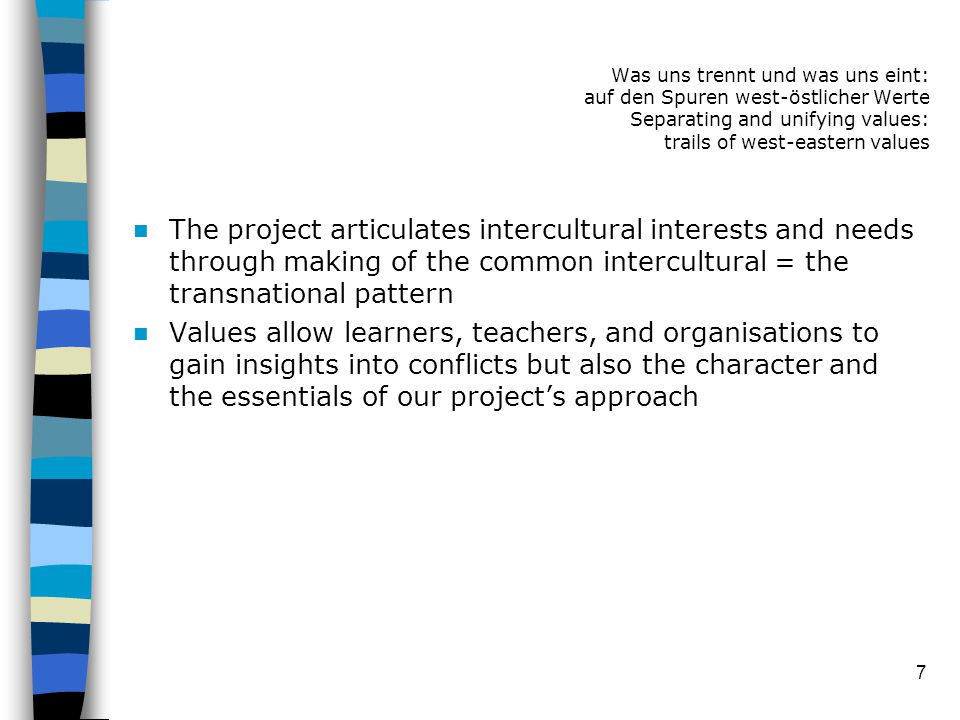 7 The project articulates intercultural interests and needs through making of the common intercultural = the transnational pattern Values allow learners, teachers, and organisations to gain insights into conflicts but also the character and the essentials of our project’s approach Was uns trennt und was uns eint: auf den Spuren west-östlicher Werte Separating and unifying values: trails of west-eastern values