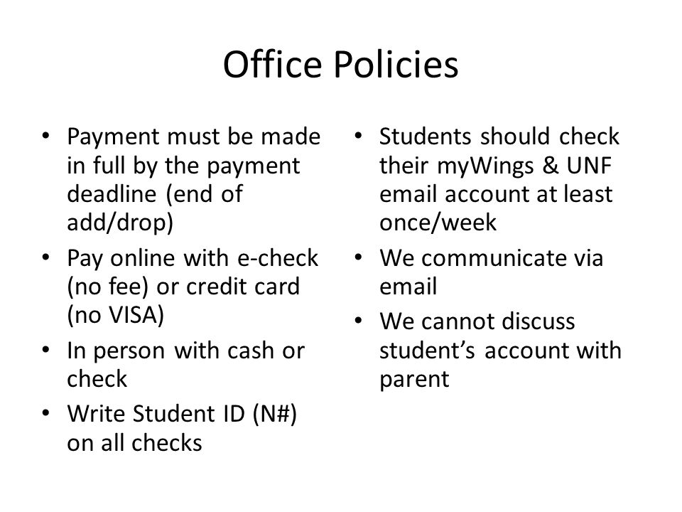 Office Policies Payment must be made in full by the payment deadline (end of add/drop) Pay online with e-check (no fee) or credit card (no VISA) In person with cash or check Write Student ID (N#) on all checks Students should check their myWings & UNF  account at least once/week We communicate via  We cannot discuss student’s account with parent
