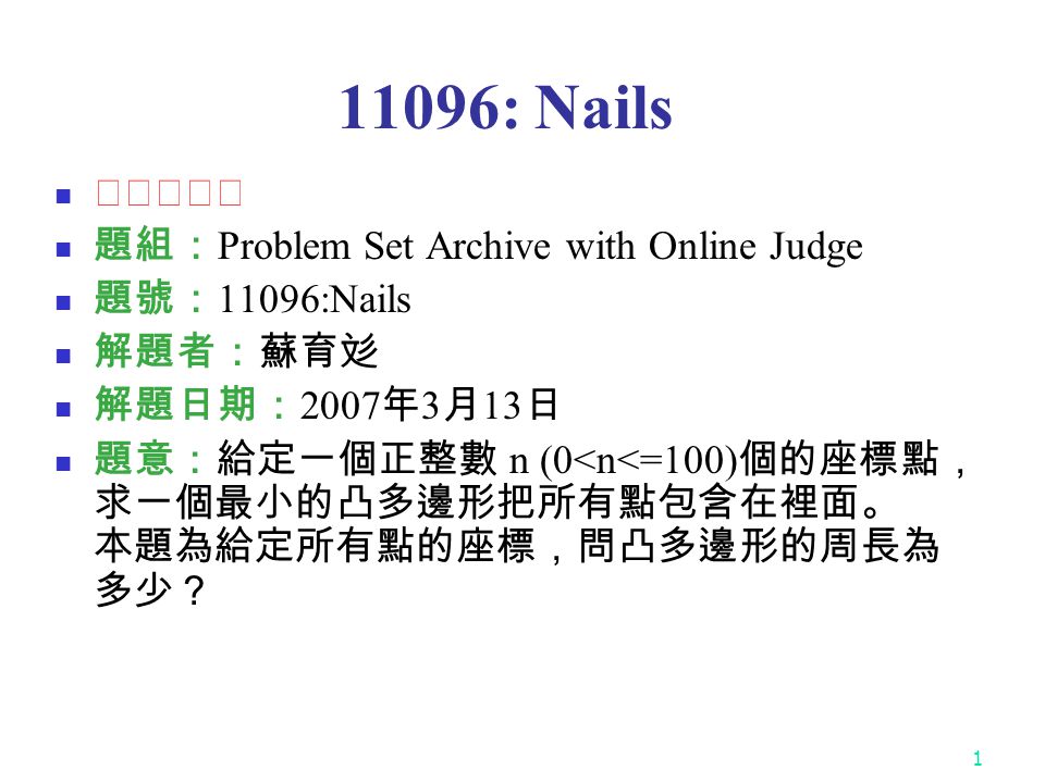: Nails ★★☆☆☆ 題組： Problem Set Archive with Online Judge 題號： 11096:Nails 解題者：蘇育彣 解題日期： 2007 年 3 月 13 日 題意：給定一個正整數 n (0<n<=100) 個的座標點， 求一個最小的凸多邊形把所有點包含在裡面。 本題為給定所有點的座標，問凸多邊形的周長為 多少？