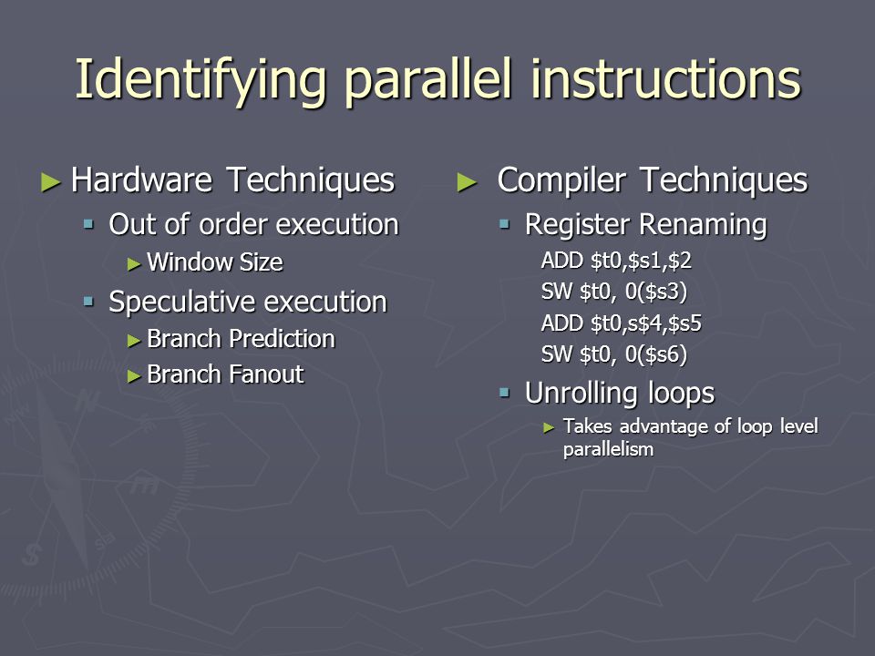Identifying parallel instructions ► Hardware Techniques  Out of order execution ► Window Size  Speculative execution ► Branch Prediction ► Branch Fanout ► Compiler Techniques  Register Renaming ADD $t0,$s1,$2 SW $t0, 0($s3) ADD $t0,s$4,$s5 SW $t0, 0($s6)  Unrolling loops ► Takes advantage of loop level parallelism