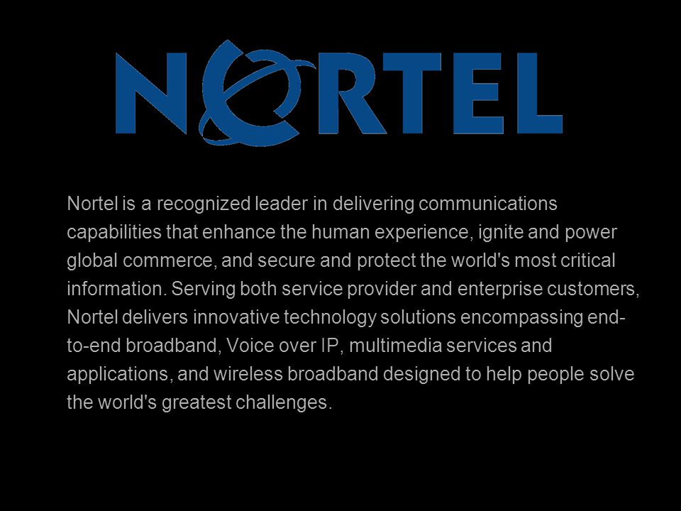 Nortel is a recognized leader in delivering communications capabilities that enhance the human experience, ignite and power global commerce, and secure and protect the world s most critical information.