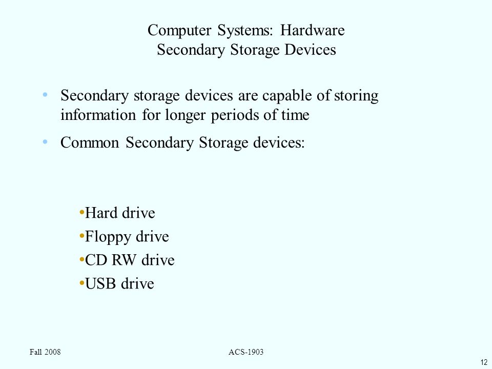 12 Fall 2008ACS-1903 Computer Systems: Hardware Secondary Storage Devices Secondary storage devices are capable of storing information for longer periods of time Common Secondary Storage devices: Hard drive Floppy drive CD RW drive USB drive