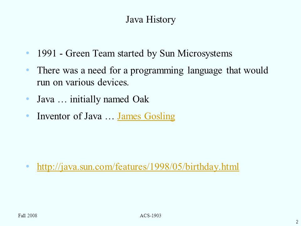 2 Fall 2008ACS-1903 Java History Green Team started by Sun Microsystems There was a need for a programming language that would run on various devices.