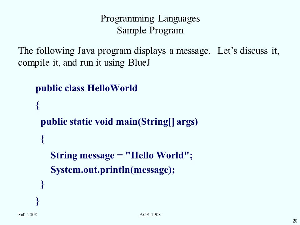 20 Fall 2008ACS-1903 Programming Languages Sample Program public class HelloWorld { public static void main(String[] args) { String message = Hello World ; System.out.println(message); } The following Java program displays a message.