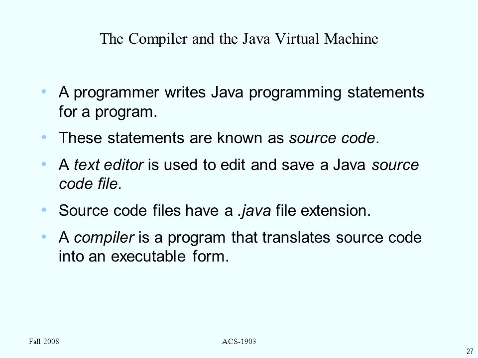27 Fall 2008ACS-1903 The Compiler and the Java Virtual Machine A programmer writes Java programming statements for a program.