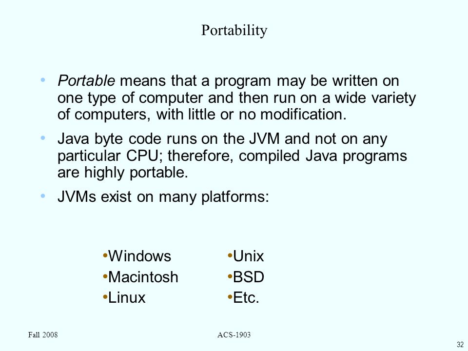 32 Fall 2008ACS-1903 Portability Portable means that a program may be written on one type of computer and then run on a wide variety of computers, with little or no modification.