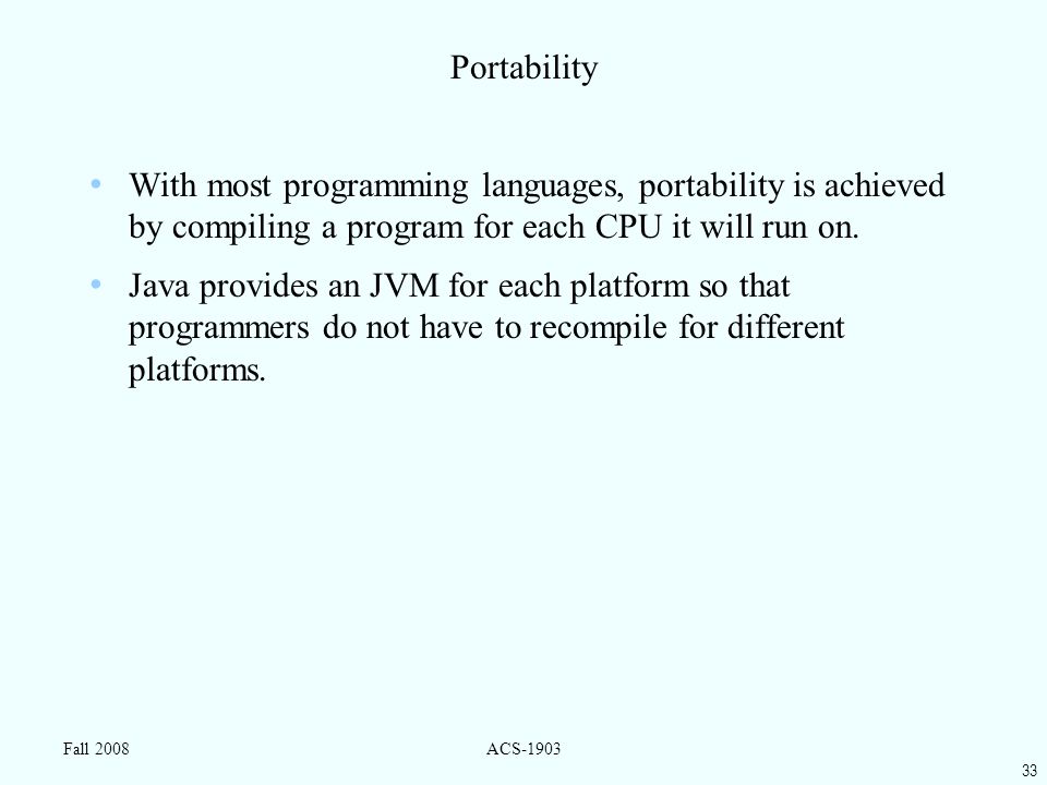 33 Fall 2008ACS-1903 Portability With most programming languages, portability is achieved by compiling a program for each CPU it will run on.